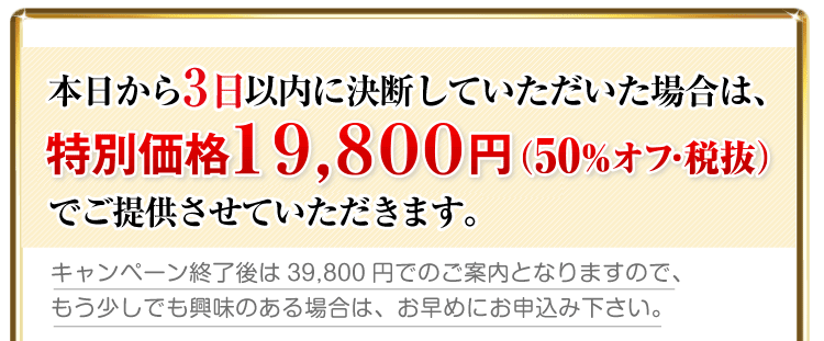 本日から3日以内に決断していただいた場合は、限定特別価格の19,800円(50%オフ)でご提供させていただきます。
キャンペーン終了後は39,800円でのご案内となりますので、もう少しでも興味のある場合は、お早めにお申込み下さい。