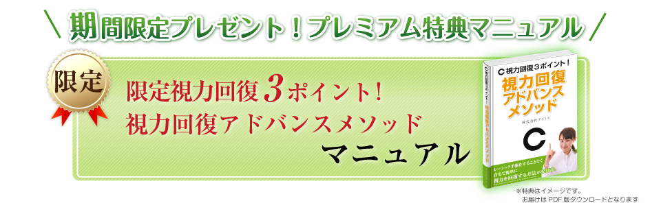 期間限定プレゼント！プレミアム特典マニュアル
限定
視力回復３ポイント！
視力回復アドバンスメソッド
マニュアル
※画像はイメージです