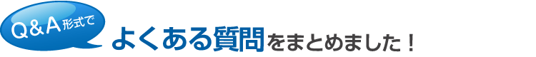 Q＆A形式で、よくある質問をまとめました！