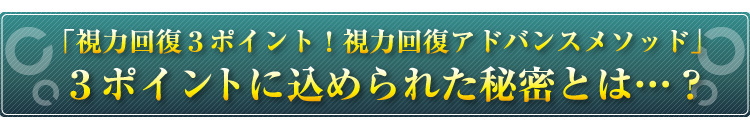 「視力回復３ポイント！　視力回復アドバンスメソッド」
３ポイントに込められた秘密とは…？