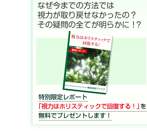なぜ、今までの方法では
視力が取り戻せなかったの？
その疑問のすべてが明らかに！？

特別限定レポート
「視力はホリスティックで回復する！」を
無料でプレゼントします！